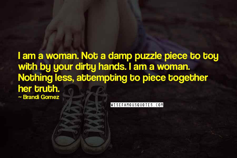 Brandi Gomez Quotes: I am a woman. Not a damp puzzle piece to toy with by your dirty hands. I am a woman. Nothing less, attempting to piece together her truth.