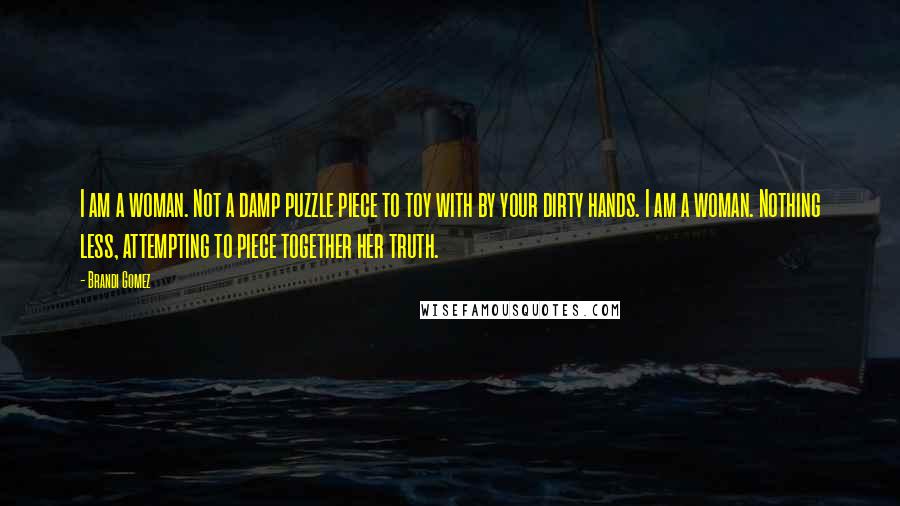 Brandi Gomez Quotes: I am a woman. Not a damp puzzle piece to toy with by your dirty hands. I am a woman. Nothing less, attempting to piece together her truth.