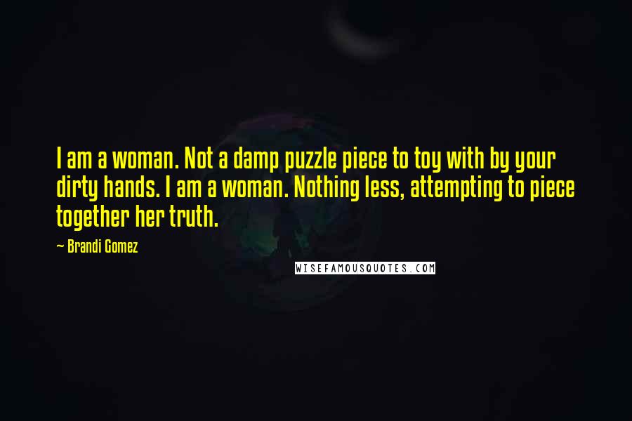 Brandi Gomez Quotes: I am a woman. Not a damp puzzle piece to toy with by your dirty hands. I am a woman. Nothing less, attempting to piece together her truth.