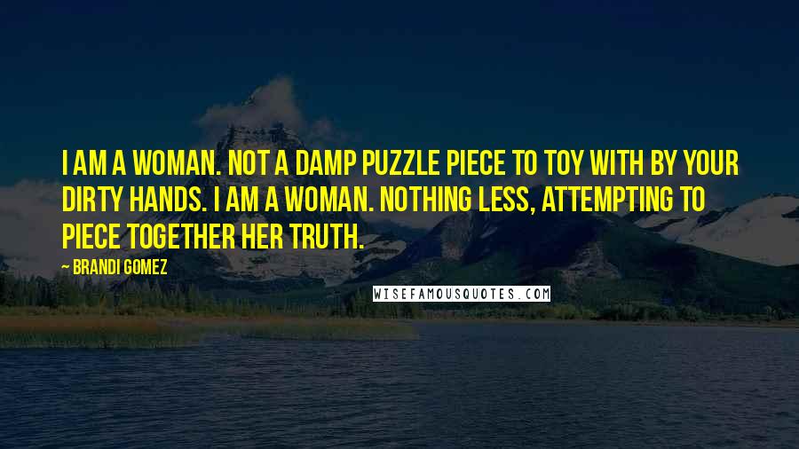 Brandi Gomez Quotes: I am a woman. Not a damp puzzle piece to toy with by your dirty hands. I am a woman. Nothing less, attempting to piece together her truth.