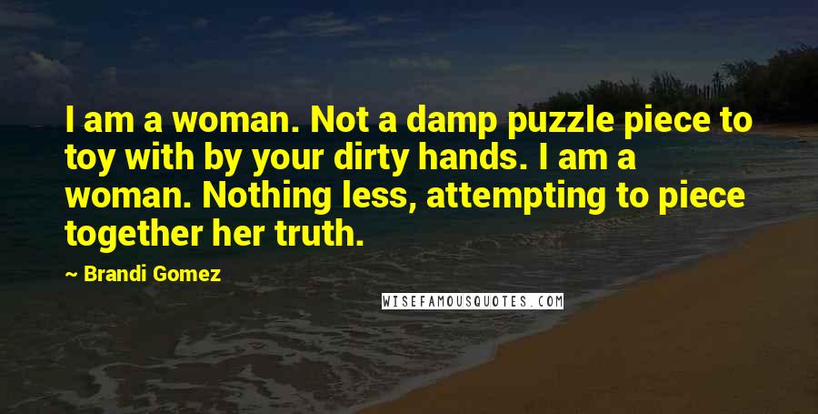 Brandi Gomez Quotes: I am a woman. Not a damp puzzle piece to toy with by your dirty hands. I am a woman. Nothing less, attempting to piece together her truth.