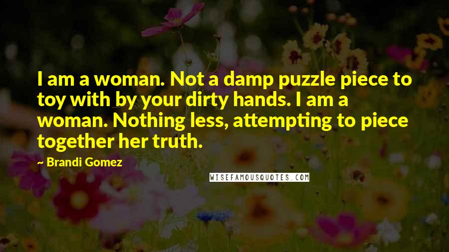 Brandi Gomez Quotes: I am a woman. Not a damp puzzle piece to toy with by your dirty hands. I am a woman. Nothing less, attempting to piece together her truth.