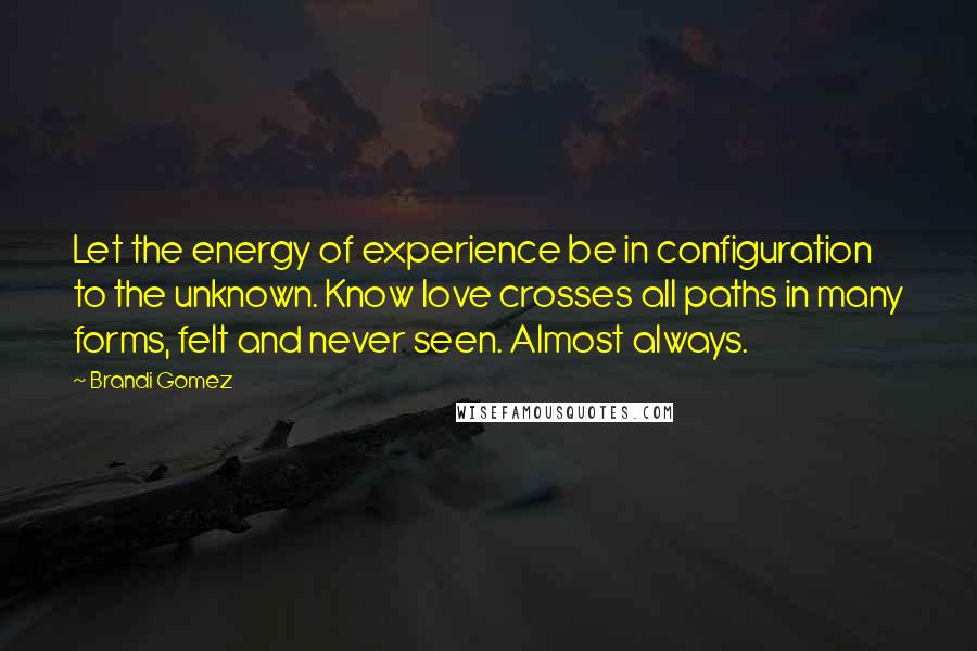 Brandi Gomez Quotes: Let the energy of experience be in configuration to the unknown. Know love crosses all paths in many forms, felt and never seen. Almost always.