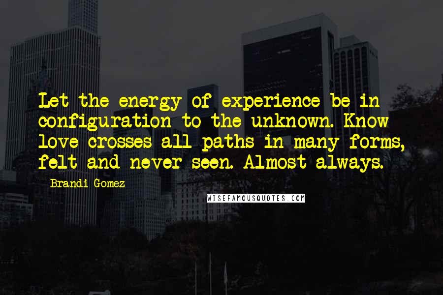 Brandi Gomez Quotes: Let the energy of experience be in configuration to the unknown. Know love crosses all paths in many forms, felt and never seen. Almost always.