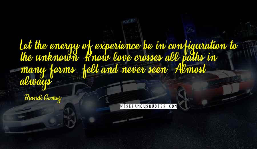 Brandi Gomez Quotes: Let the energy of experience be in configuration to the unknown. Know love crosses all paths in many forms, felt and never seen. Almost always.