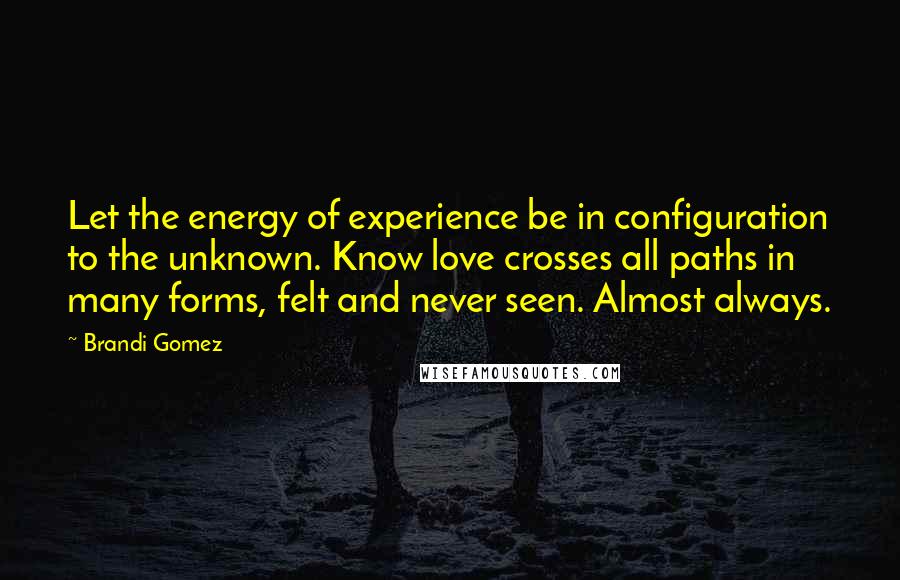 Brandi Gomez Quotes: Let the energy of experience be in configuration to the unknown. Know love crosses all paths in many forms, felt and never seen. Almost always.