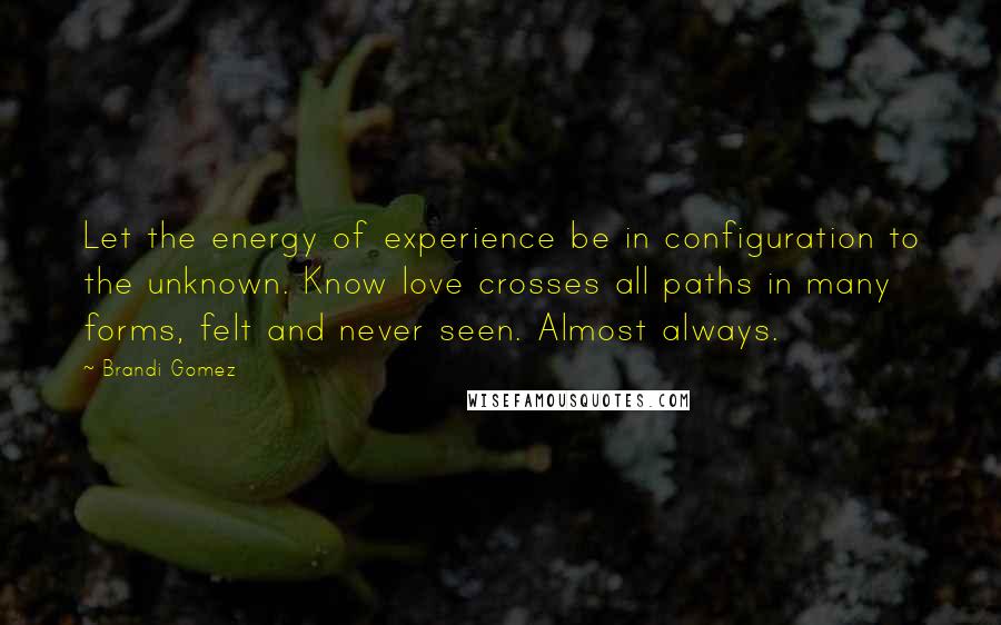 Brandi Gomez Quotes: Let the energy of experience be in configuration to the unknown. Know love crosses all paths in many forms, felt and never seen. Almost always.