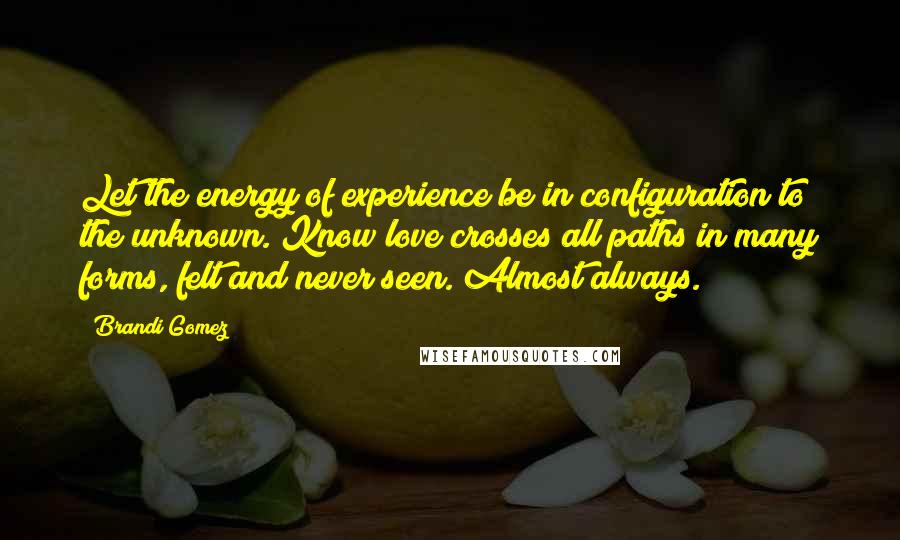 Brandi Gomez Quotes: Let the energy of experience be in configuration to the unknown. Know love crosses all paths in many forms, felt and never seen. Almost always.