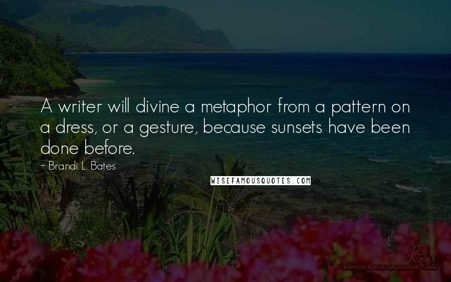 Brandi L. Bates Quotes: A writer will divine a metaphor from a pattern on a dress, or a gesture, because sunsets have been done before.