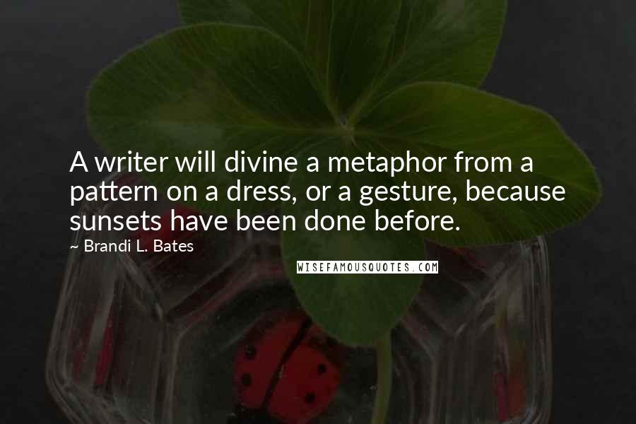 Brandi L. Bates Quotes: A writer will divine a metaphor from a pattern on a dress, or a gesture, because sunsets have been done before.