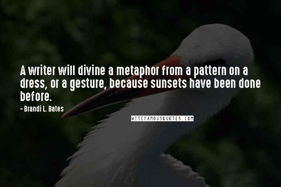 Brandi L. Bates Quotes: A writer will divine a metaphor from a pattern on a dress, or a gesture, because sunsets have been done before.