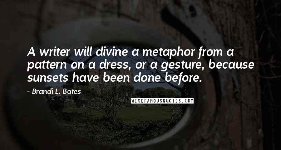 Brandi L. Bates Quotes: A writer will divine a metaphor from a pattern on a dress, or a gesture, because sunsets have been done before.