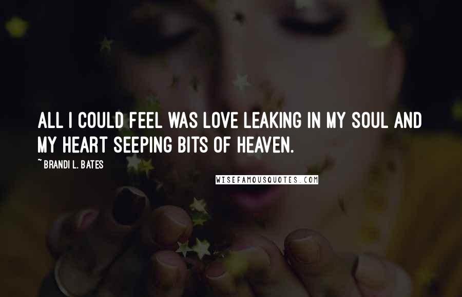 Brandi L. Bates Quotes: All I could feel was love leaking in my soul and my heart seeping bits of heaven.