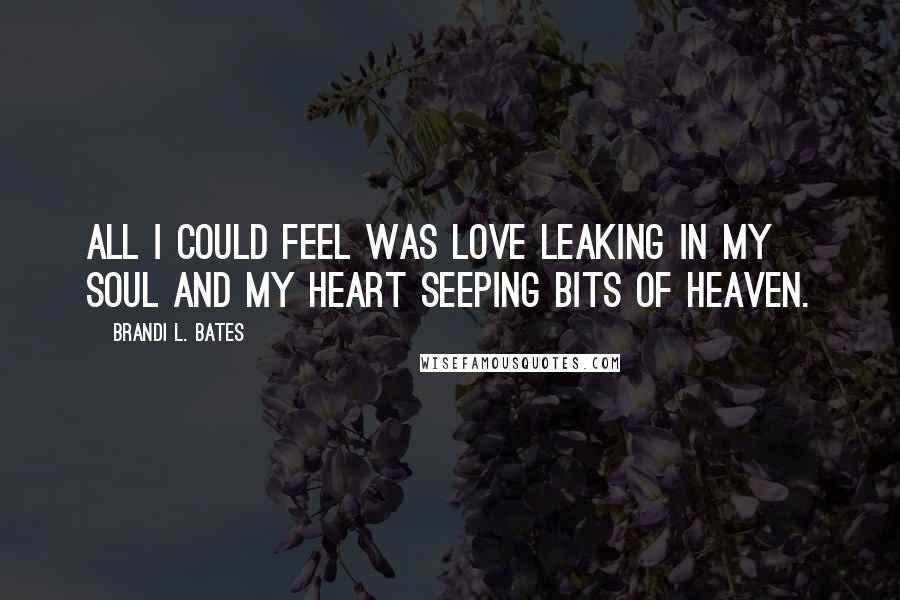 Brandi L. Bates Quotes: All I could feel was love leaking in my soul and my heart seeping bits of heaven.