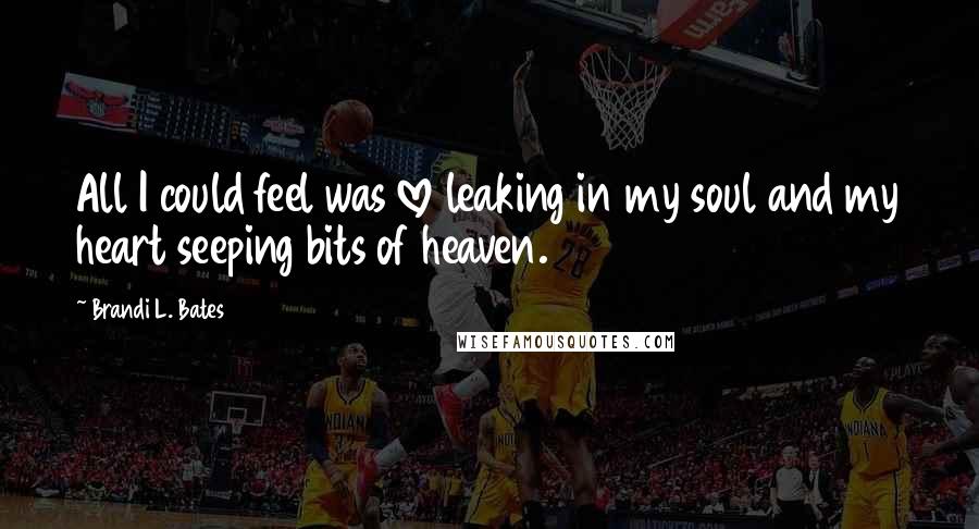 Brandi L. Bates Quotes: All I could feel was love leaking in my soul and my heart seeping bits of heaven.