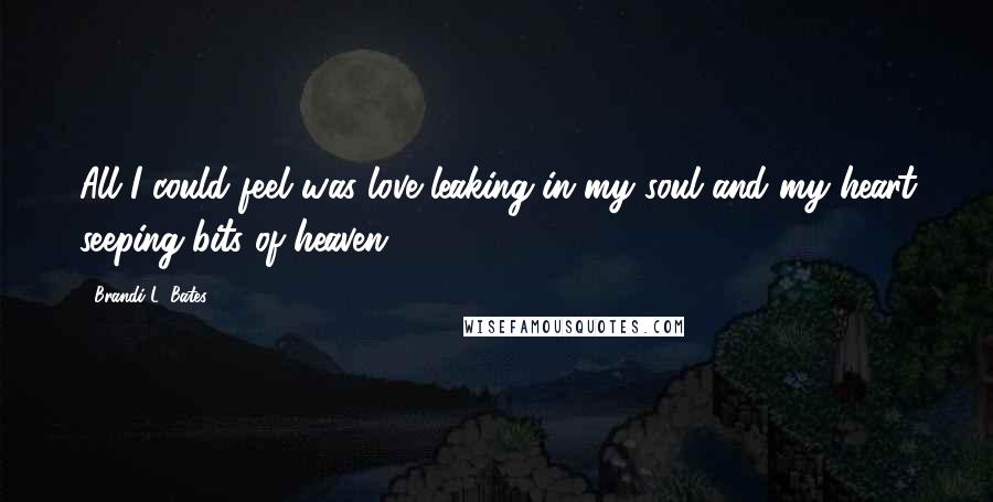 Brandi L. Bates Quotes: All I could feel was love leaking in my soul and my heart seeping bits of heaven.