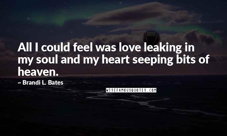 Brandi L. Bates Quotes: All I could feel was love leaking in my soul and my heart seeping bits of heaven.