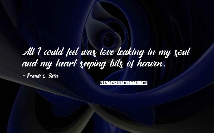 Brandi L. Bates Quotes: All I could feel was love leaking in my soul and my heart seeping bits of heaven.