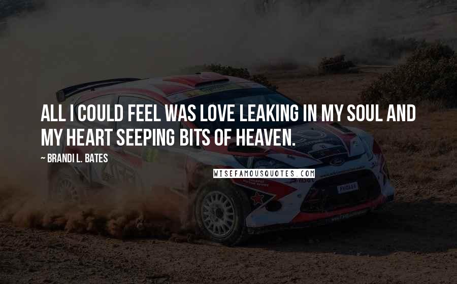 Brandi L. Bates Quotes: All I could feel was love leaking in my soul and my heart seeping bits of heaven.