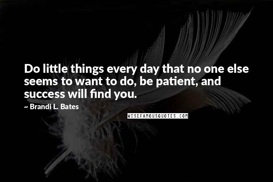 Brandi L. Bates Quotes: Do little things every day that no one else seems to want to do, be patient, and success will find you.