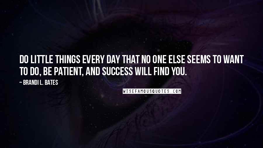 Brandi L. Bates Quotes: Do little things every day that no one else seems to want to do, be patient, and success will find you.