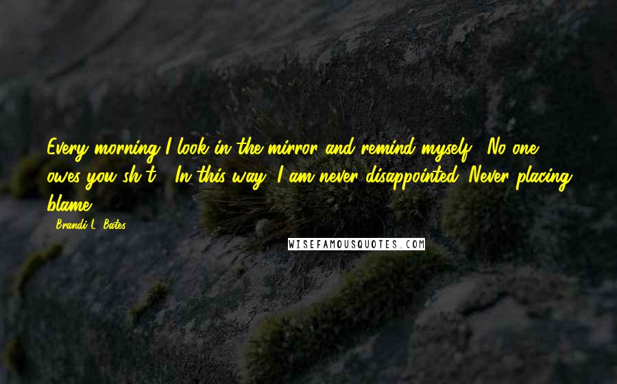 Brandi L. Bates Quotes: Every morning I look in the mirror and remind myself: "No one owes you sh*t!" In this way, I am never disappointed. Never placing blame.