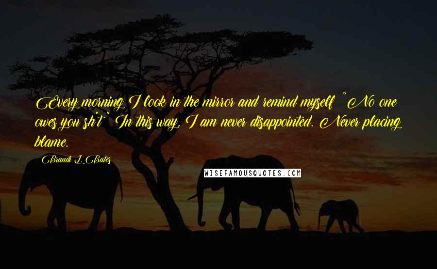 Brandi L. Bates Quotes: Every morning I look in the mirror and remind myself: "No one owes you sh*t!" In this way, I am never disappointed. Never placing blame.