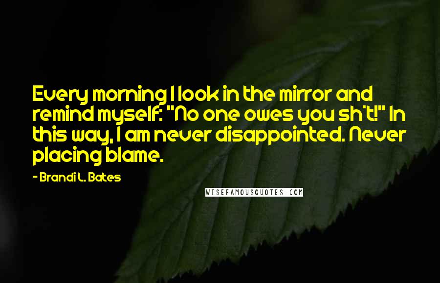 Brandi L. Bates Quotes: Every morning I look in the mirror and remind myself: "No one owes you sh*t!" In this way, I am never disappointed. Never placing blame.