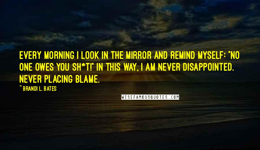 Brandi L. Bates Quotes: Every morning I look in the mirror and remind myself: "No one owes you sh*t!" In this way, I am never disappointed. Never placing blame.