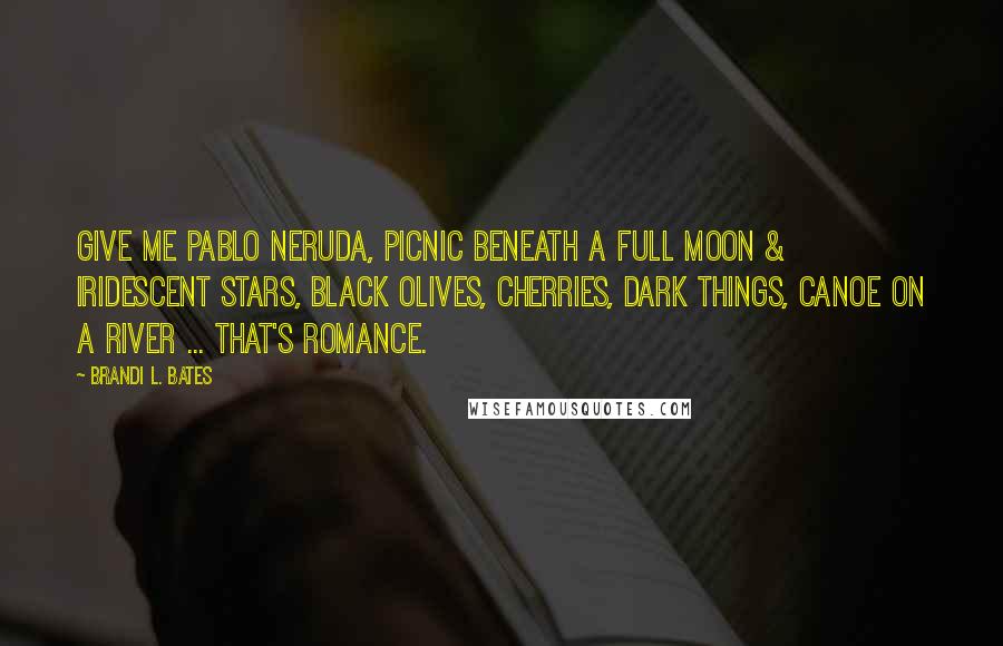 Brandi L. Bates Quotes: Give me Pablo Neruda, picnic beneath a full moon & iridescent stars, black olives, cherries, dark things, canoe on a river ... that's romance.