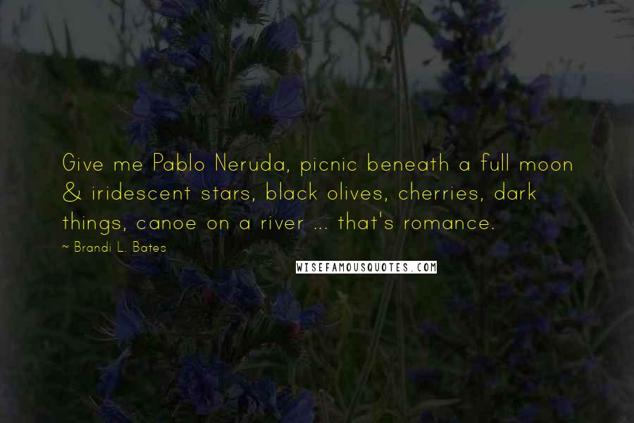 Brandi L. Bates Quotes: Give me Pablo Neruda, picnic beneath a full moon & iridescent stars, black olives, cherries, dark things, canoe on a river ... that's romance.