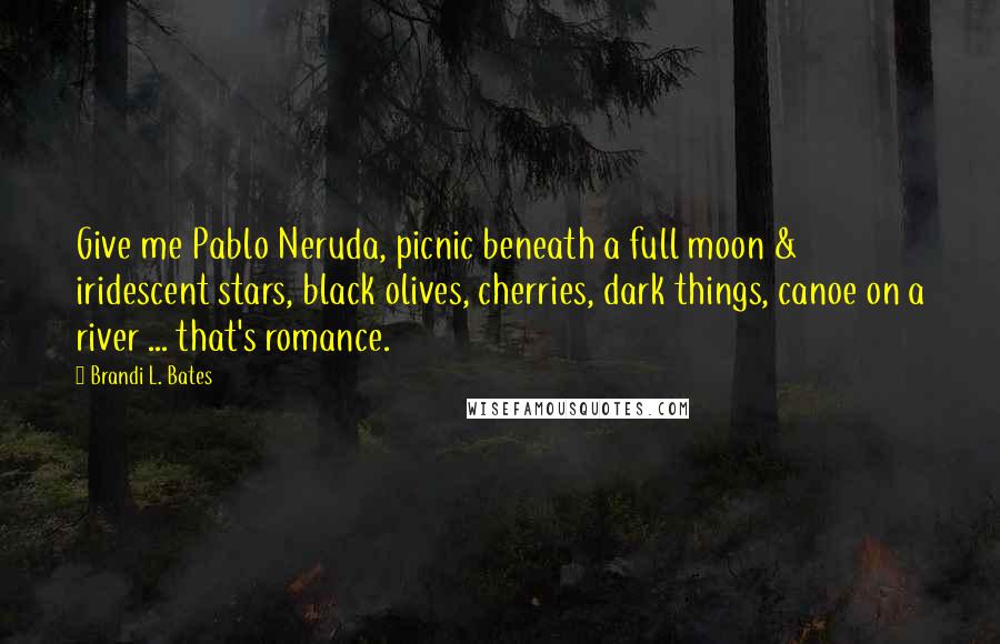 Brandi L. Bates Quotes: Give me Pablo Neruda, picnic beneath a full moon & iridescent stars, black olives, cherries, dark things, canoe on a river ... that's romance.