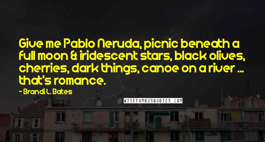 Brandi L. Bates Quotes: Give me Pablo Neruda, picnic beneath a full moon & iridescent stars, black olives, cherries, dark things, canoe on a river ... that's romance.