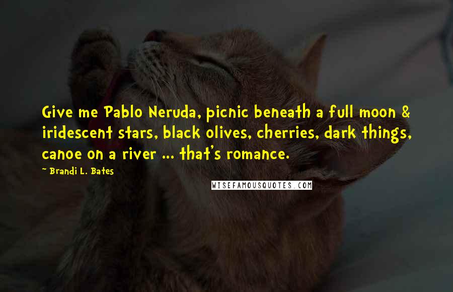 Brandi L. Bates Quotes: Give me Pablo Neruda, picnic beneath a full moon & iridescent stars, black olives, cherries, dark things, canoe on a river ... that's romance.