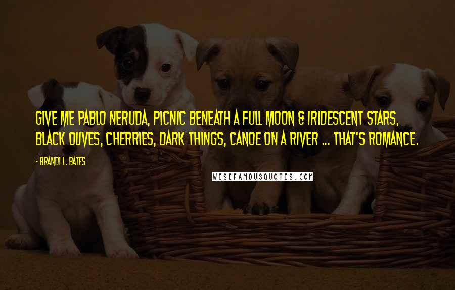 Brandi L. Bates Quotes: Give me Pablo Neruda, picnic beneath a full moon & iridescent stars, black olives, cherries, dark things, canoe on a river ... that's romance.