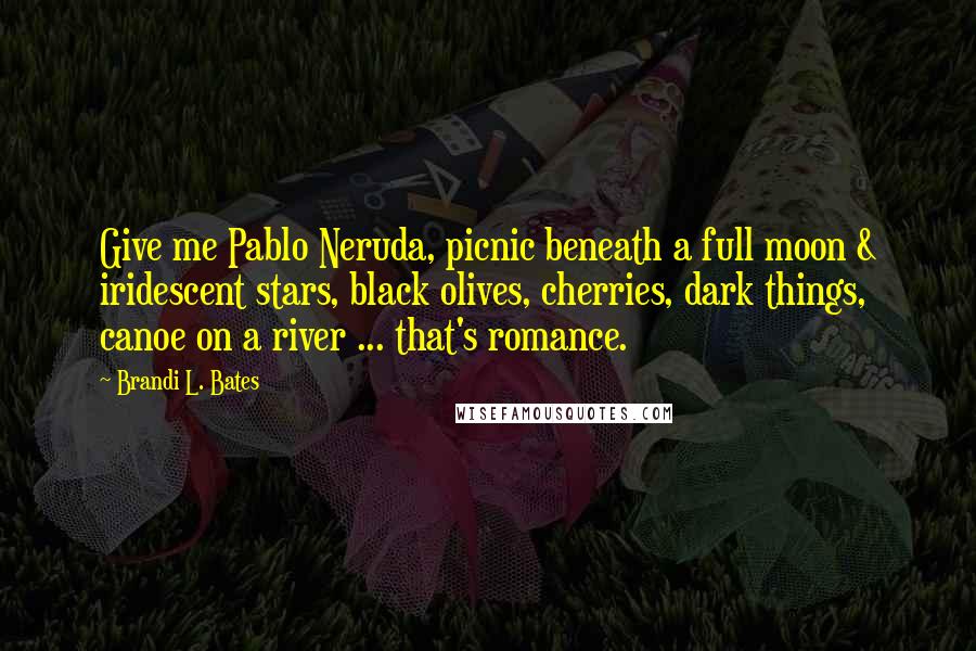 Brandi L. Bates Quotes: Give me Pablo Neruda, picnic beneath a full moon & iridescent stars, black olives, cherries, dark things, canoe on a river ... that's romance.