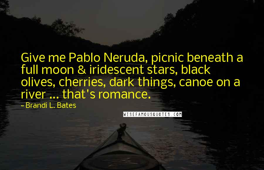 Brandi L. Bates Quotes: Give me Pablo Neruda, picnic beneath a full moon & iridescent stars, black olives, cherries, dark things, canoe on a river ... that's romance.