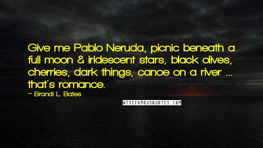 Brandi L. Bates Quotes: Give me Pablo Neruda, picnic beneath a full moon & iridescent stars, black olives, cherries, dark things, canoe on a river ... that's romance.