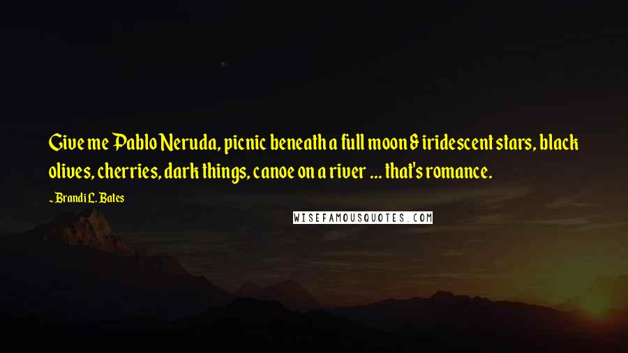 Brandi L. Bates Quotes: Give me Pablo Neruda, picnic beneath a full moon & iridescent stars, black olives, cherries, dark things, canoe on a river ... that's romance.