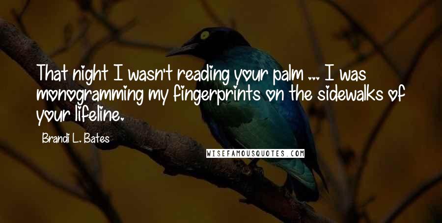 Brandi L. Bates Quotes: That night I wasn't reading your palm ... I was monogramming my fingerprints on the sidewalks of your lifeline.