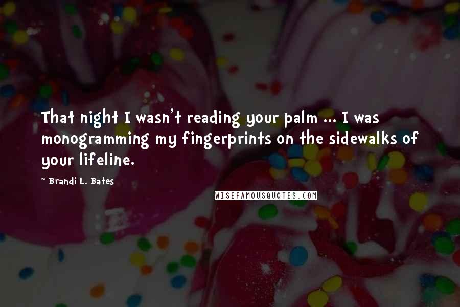 Brandi L. Bates Quotes: That night I wasn't reading your palm ... I was monogramming my fingerprints on the sidewalks of your lifeline.