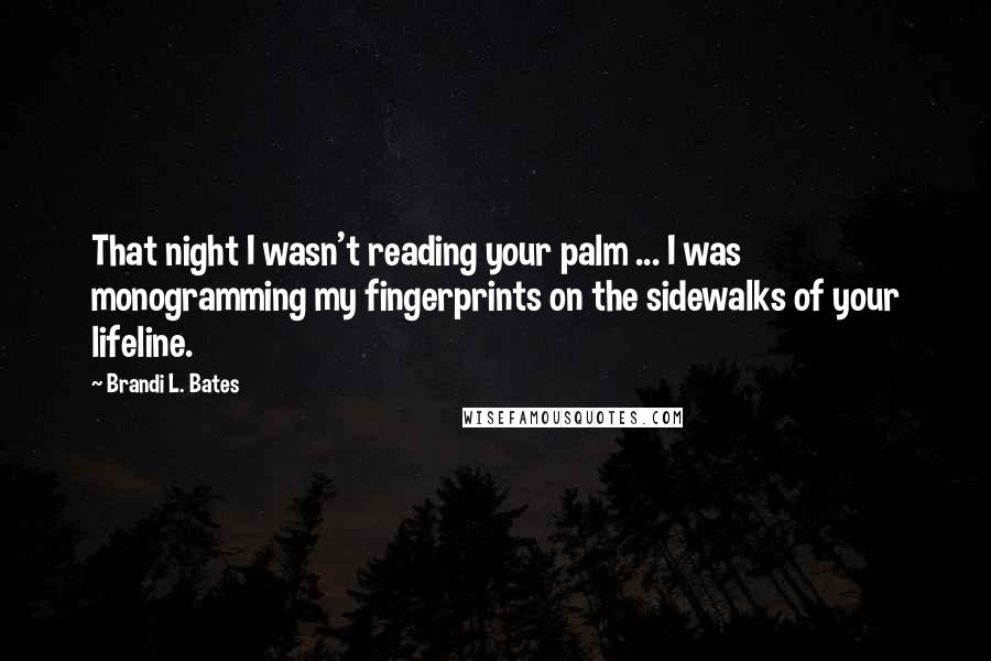 Brandi L. Bates Quotes: That night I wasn't reading your palm ... I was monogramming my fingerprints on the sidewalks of your lifeline.