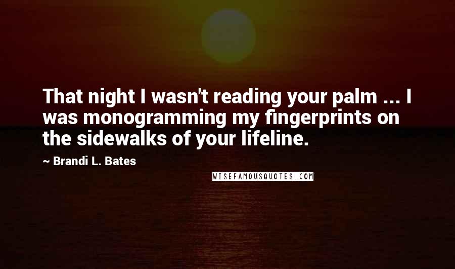 Brandi L. Bates Quotes: That night I wasn't reading your palm ... I was monogramming my fingerprints on the sidewalks of your lifeline.