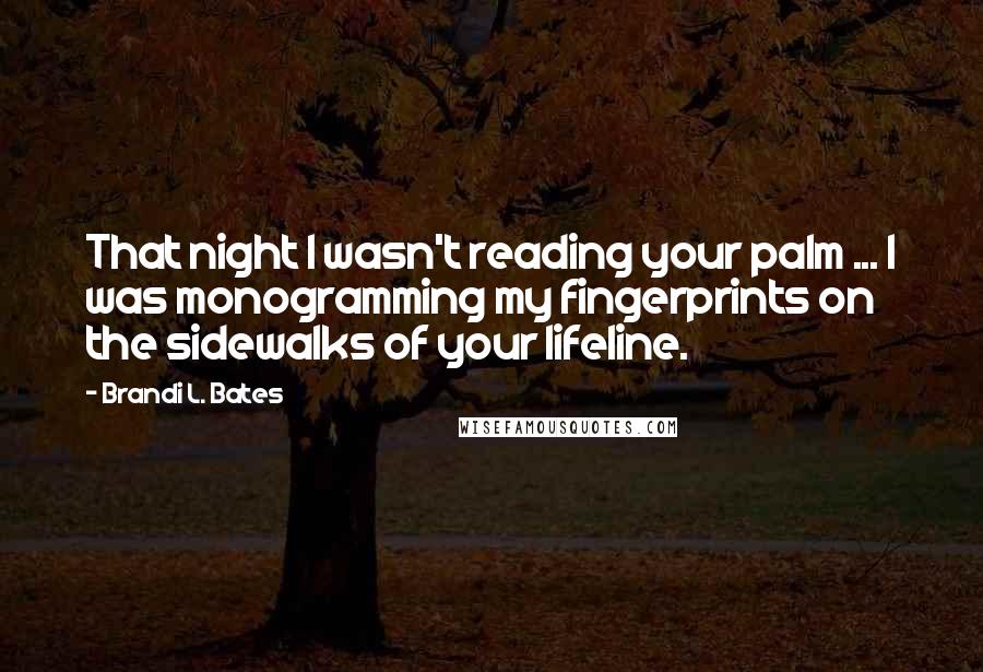 Brandi L. Bates Quotes: That night I wasn't reading your palm ... I was monogramming my fingerprints on the sidewalks of your lifeline.