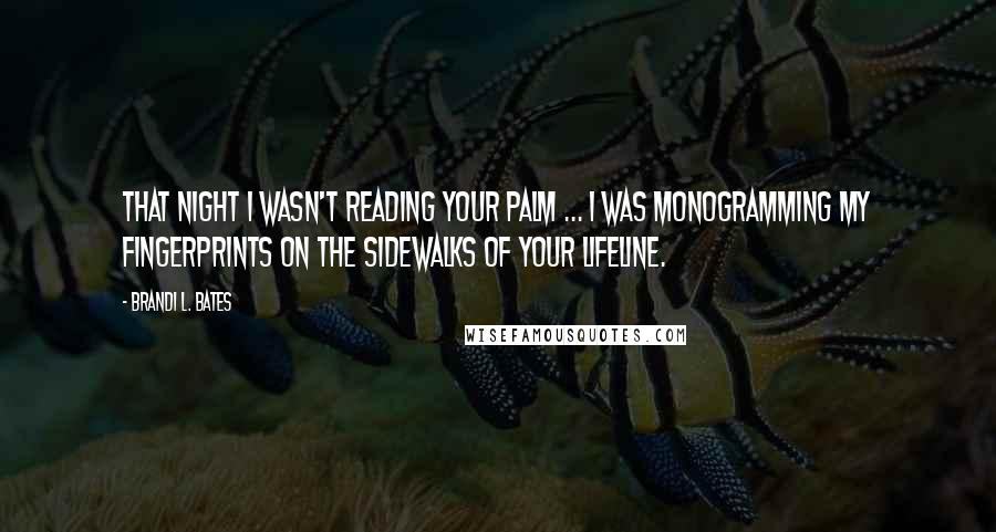 Brandi L. Bates Quotes: That night I wasn't reading your palm ... I was monogramming my fingerprints on the sidewalks of your lifeline.