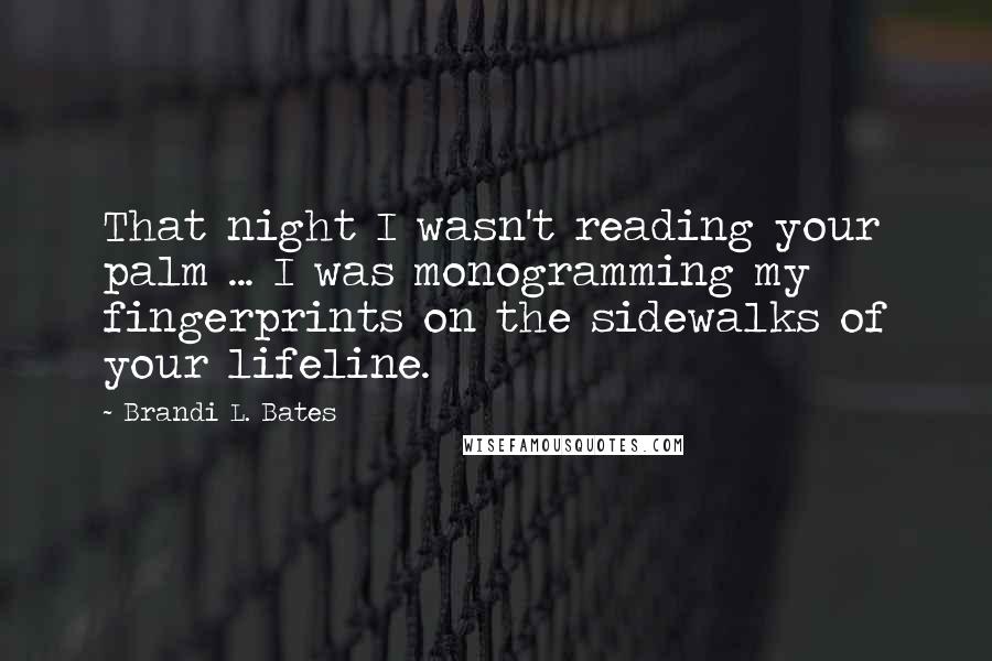 Brandi L. Bates Quotes: That night I wasn't reading your palm ... I was monogramming my fingerprints on the sidewalks of your lifeline.