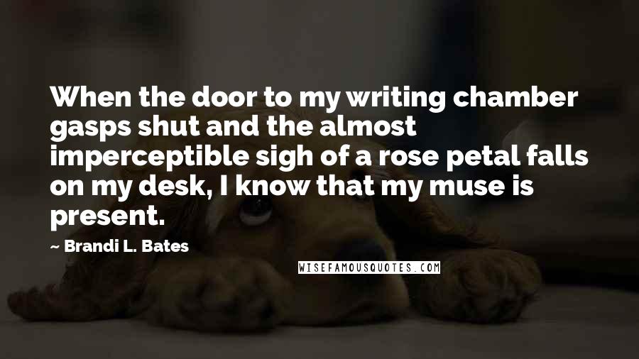 Brandi L. Bates Quotes: When the door to my writing chamber gasps shut and the almost imperceptible sigh of a rose petal falls on my desk, I know that my muse is present.
