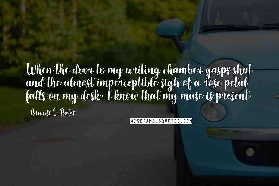 Brandi L. Bates Quotes: When the door to my writing chamber gasps shut and the almost imperceptible sigh of a rose petal falls on my desk, I know that my muse is present.