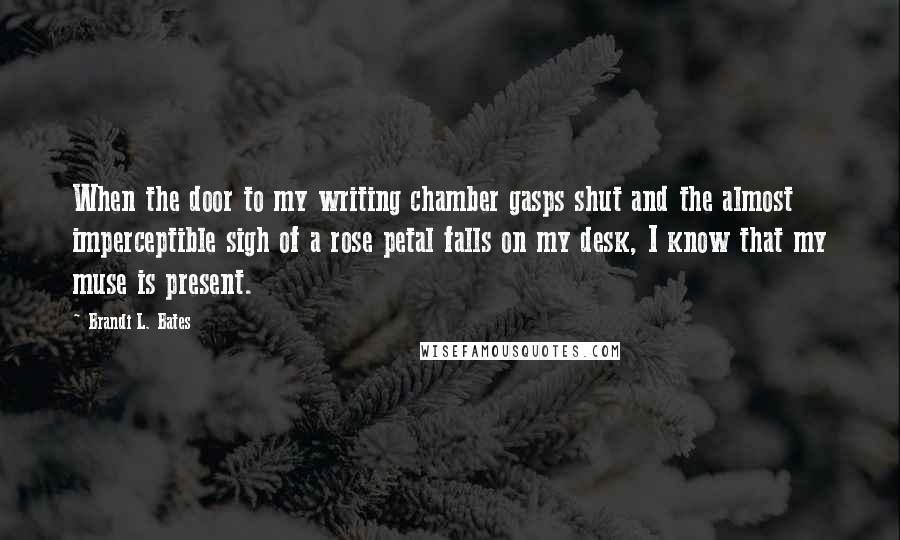 Brandi L. Bates Quotes: When the door to my writing chamber gasps shut and the almost imperceptible sigh of a rose petal falls on my desk, I know that my muse is present.