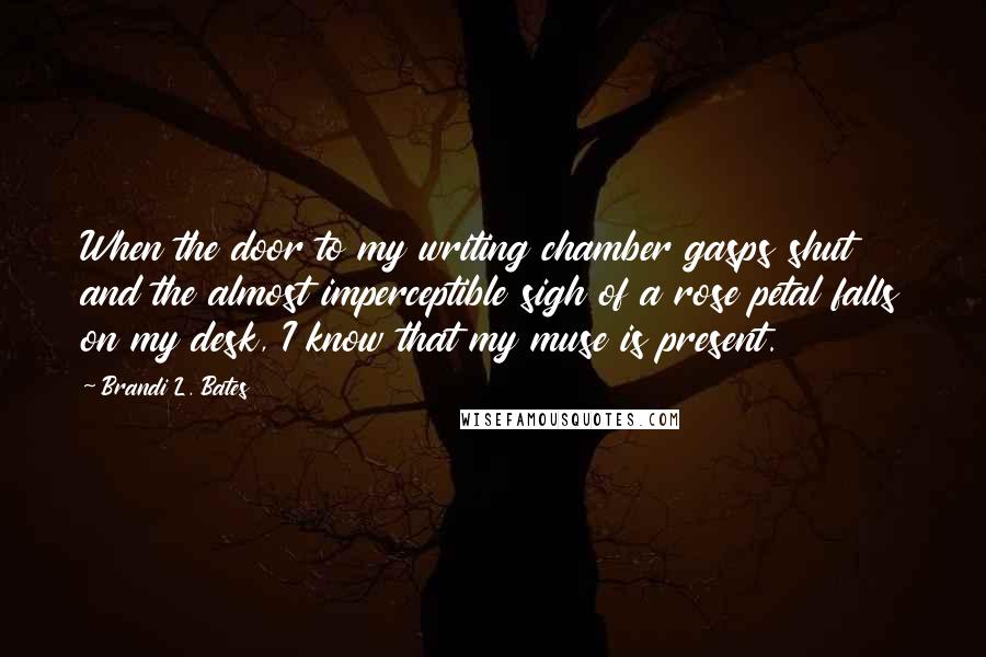 Brandi L. Bates Quotes: When the door to my writing chamber gasps shut and the almost imperceptible sigh of a rose petal falls on my desk, I know that my muse is present.